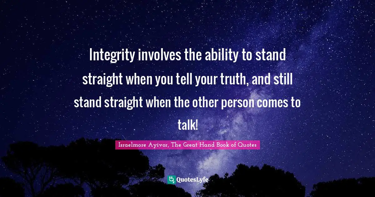 Integrity involves the ability to stand straight when you tell your truth, and still stand straight when the other person comes to talk!