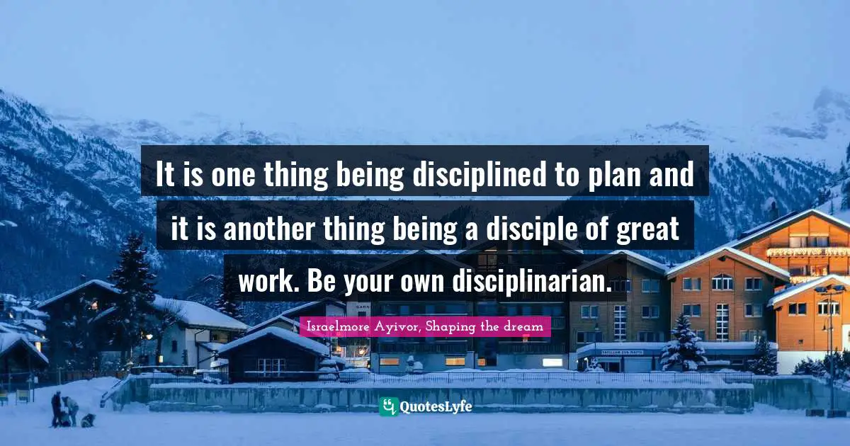 It is one thing being disciplined to plan and it is another thing being a disciple of great work. Be your own disciplinarian.