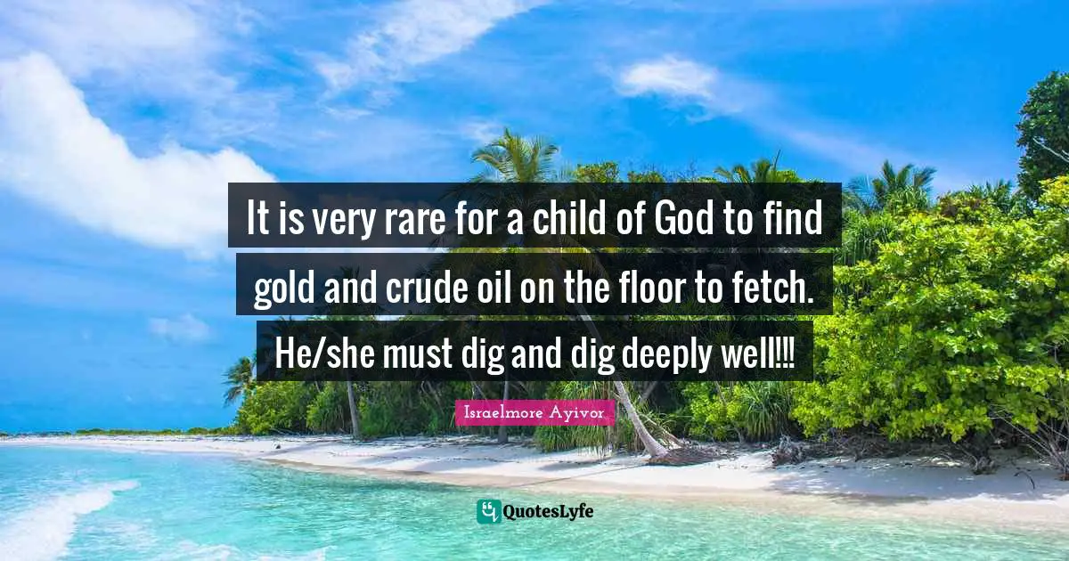 Fetch Quotes: "It is very rare for a child of God to find gold and crude oil on the floor to fetch. He/she must dig and dig deeply well!!!"