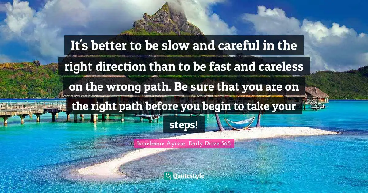 Israelmore Ayivor, Daily Drive 365 Quotes: "It's better to be slow and careful in the right direction than to be fast and careless on the wrong path. Be sure that you are on the right path before you begin to take your steps!"