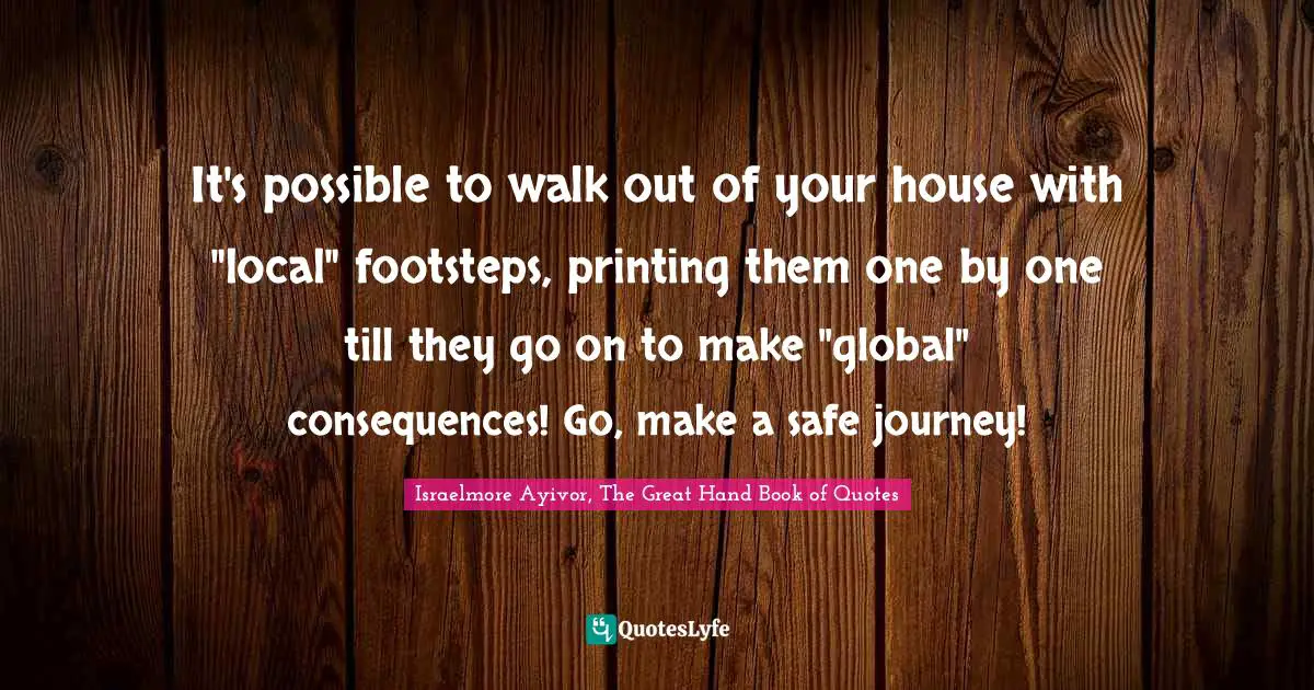 It's possible to walk out of your house with "local" footsteps, printing them one by one till they go on to make "global" consequences! Go, make a safe journey!