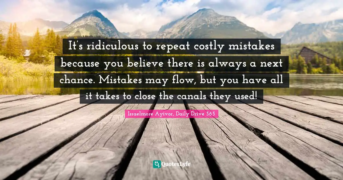 Israelmore Ayivor, Daily Drive 365 Quotes: "It’s ridiculous to repeat costly mistakes because you believe there is always a next chance. Mistakes may flow, but you have all it takes to close the canals they used!"