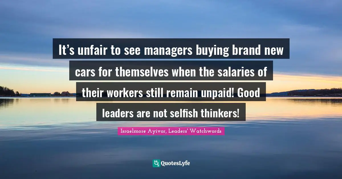 Israelmore Ayivor, Leaders' Watchwords Quotes: It’s unfair to see managers buying brand new cars for themselves when the salaries of their workers still remain unpaid! Good leaders are not selfish thinkers!