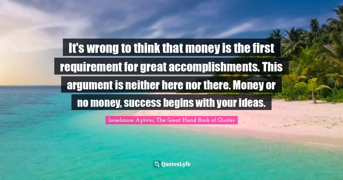 It's wrong to think that money is the first requirement for great accomplishments. This argument is neither here nor there. Money or no money, success begins with your ideas.
