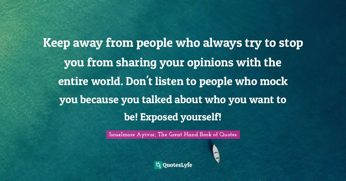 Entire Quotes: "Keep away from people who always try to stop you from sharing your opinions with the entire world. Don't listen to people who mock you because you talked about who you want to be! Exposed yourself!"