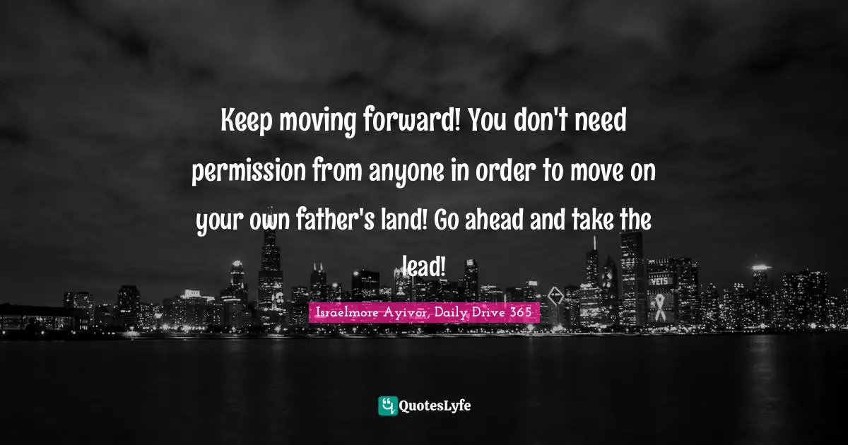 Israelmore Ayivor, Daily Drive 365 Quotes: "Keep moving forward! You don't need permission from anyone in order to move on your own father's land! Go ahead and take the lead!"