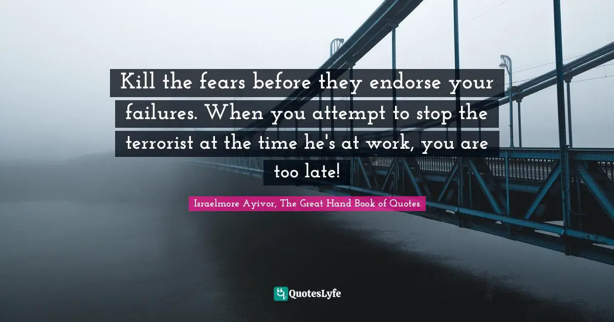 Kill the fears before they endorse your failures. When you attempt to stop the terrorist at the time he's at work, you are too late!