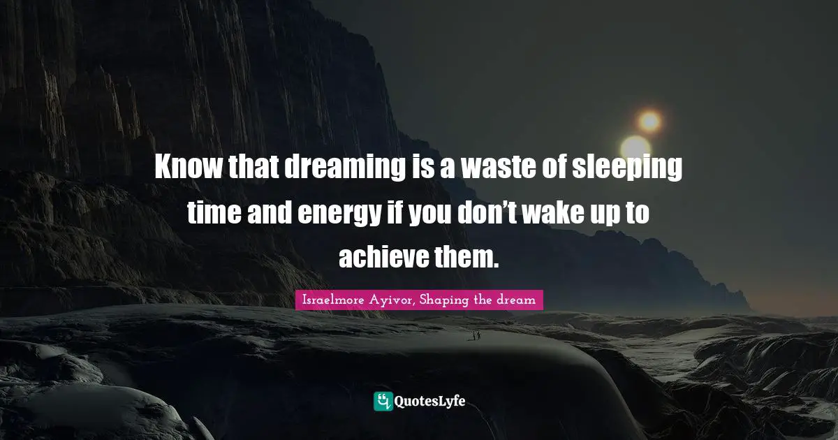 Know that dreaming is a waste of sleeping time and energy if you don’t wake up to achieve them.