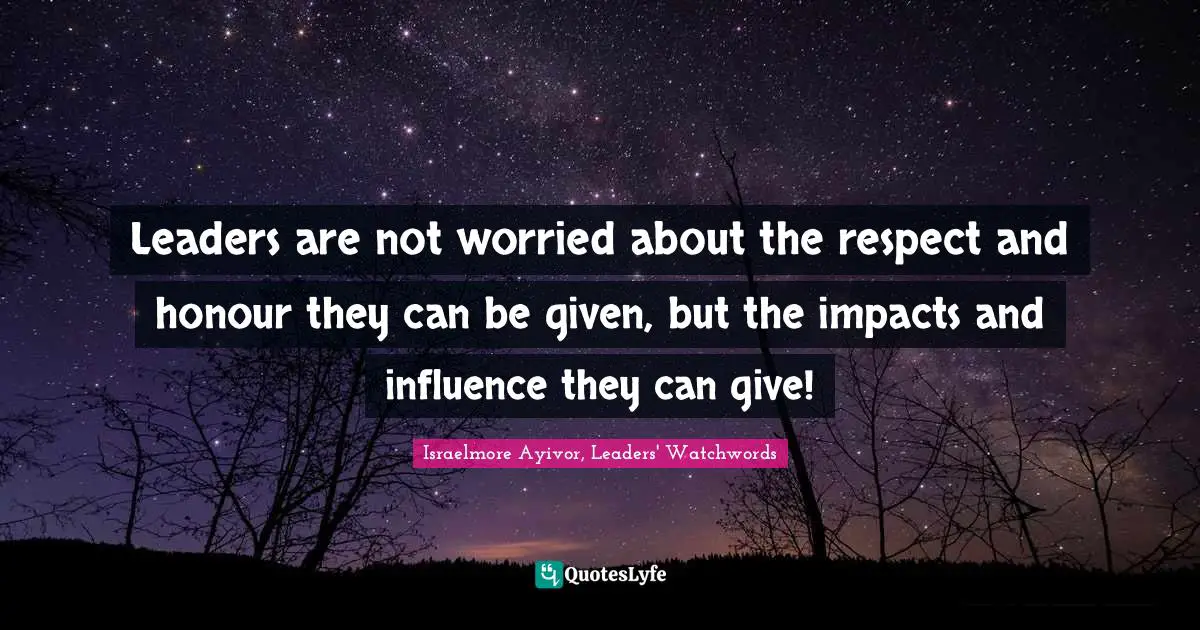Israelmore Ayivor, Leaders' Watchwords Quotes: Leaders are not worried about the respect and honour they can be given, but the impacts and influence they can give!