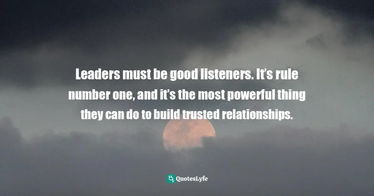 Leaders must be good listeners. It’s rule number one, and it’s the most powerful thing they can do to build trusted relationships.