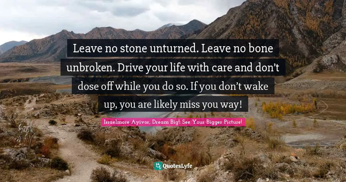 Leave no stone unturned. Leave no bone unbroken. Drive your life with care and don’t dose off while you do so. If you don’t wake up, you are likely miss you way!