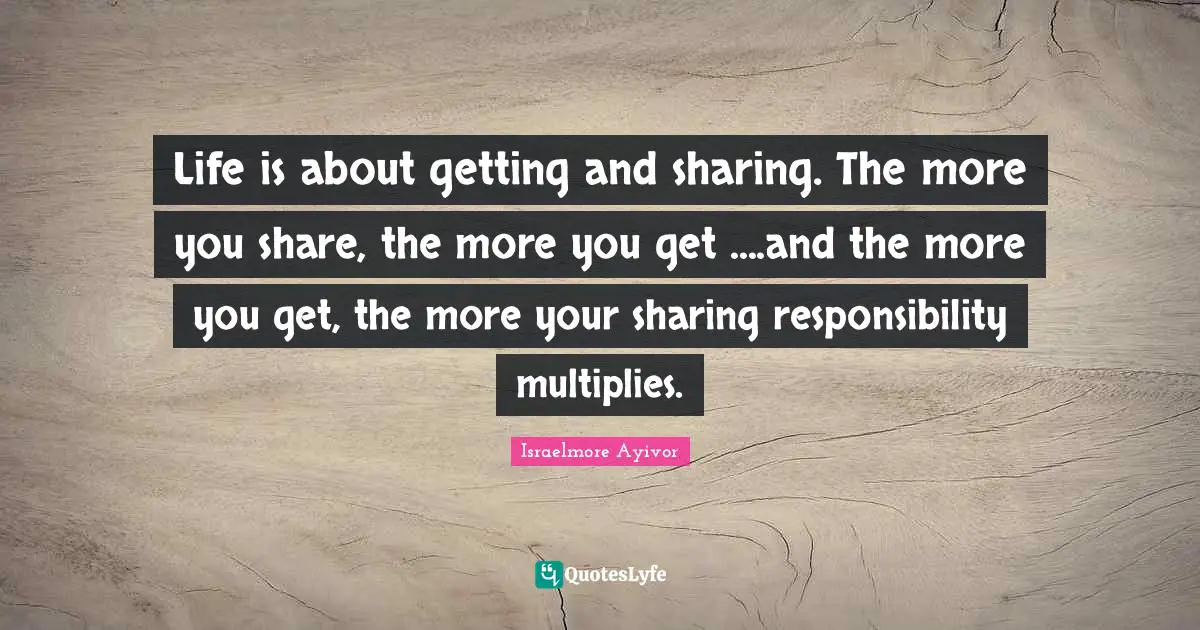 Life is about getting and sharing. The more you share, the more you get ....and the more you get, the more your sharing responsibility multiplies.