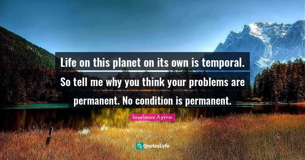 Life on this planet on its own is temporal. So tell me why you think your problems are permanent. No condition is permanent.
