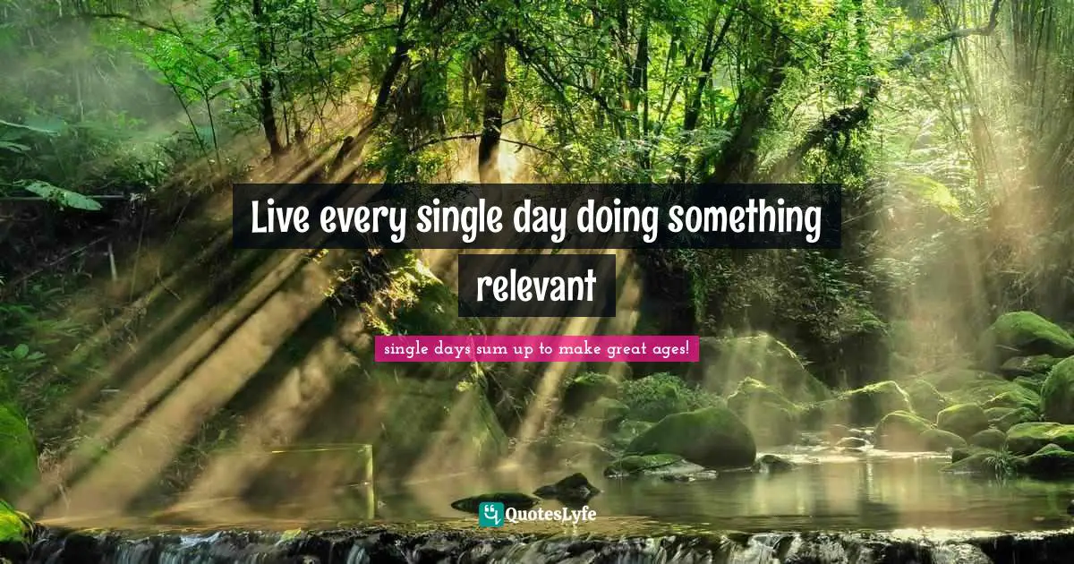 Live every single day doing something relevant