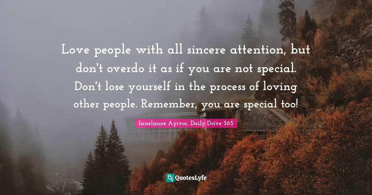 Israelmore Ayivor, Daily Drive 365 Quotes: "Love people with all sincere attention, but don't overdo it as if you are not special. Don't lose yourself in the process of loving other people. Remember, you are special too!"