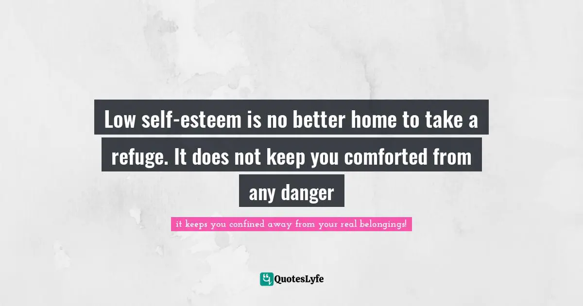 Low self-esteem is no better home to take a refuge. It does not keep you comforted from any danger
