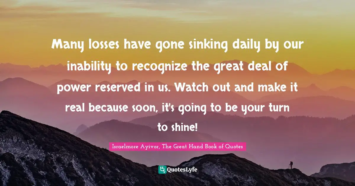 Israelmore Ayivor, The Great Hand Book of Quotes Quotes: Many losses have gone sinking daily by our inability to recognize the great deal of power reserved in us. Watch out and make it real because soon, it's going to be your turn to shine!