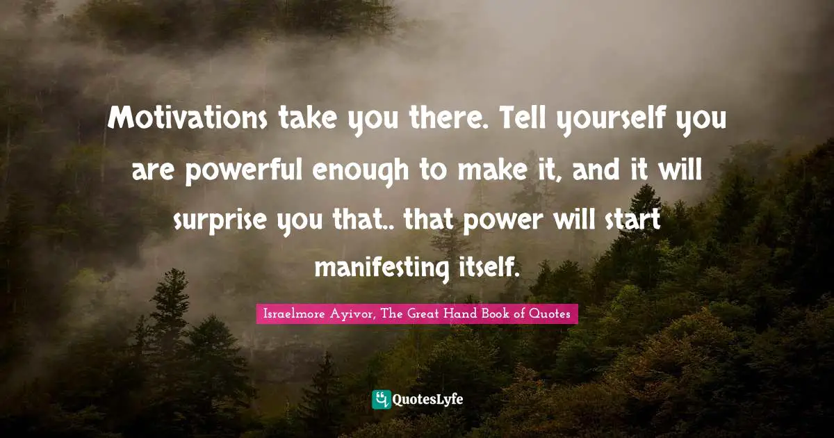 Israelmore Ayivor, The Great Hand Book of Quotes Quotes: Motivations take you there. Tell yourself you are powerful enough to make it, and it will surprise you that.. that power will start manifesting itself.
