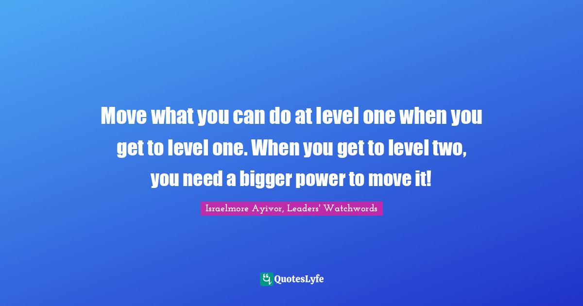 Israelmore Ayivor, Leaders' Watchwords Quotes: Move what you can do at level one when you get to level one. When you get to level two, you need a bigger power to move it!