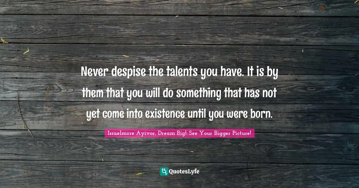 Never despise the talents you have. It is by them that you will do something that has not yet come into existence until you were born.