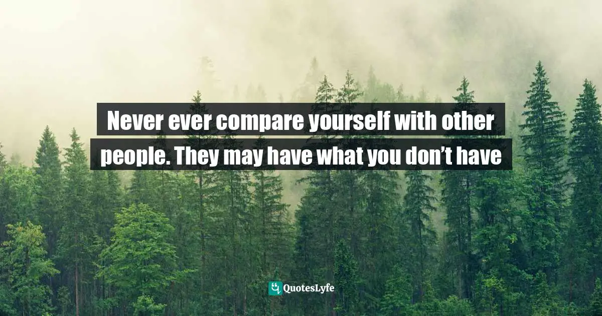Never ever compare yourself with other people. They may have what you don’t have