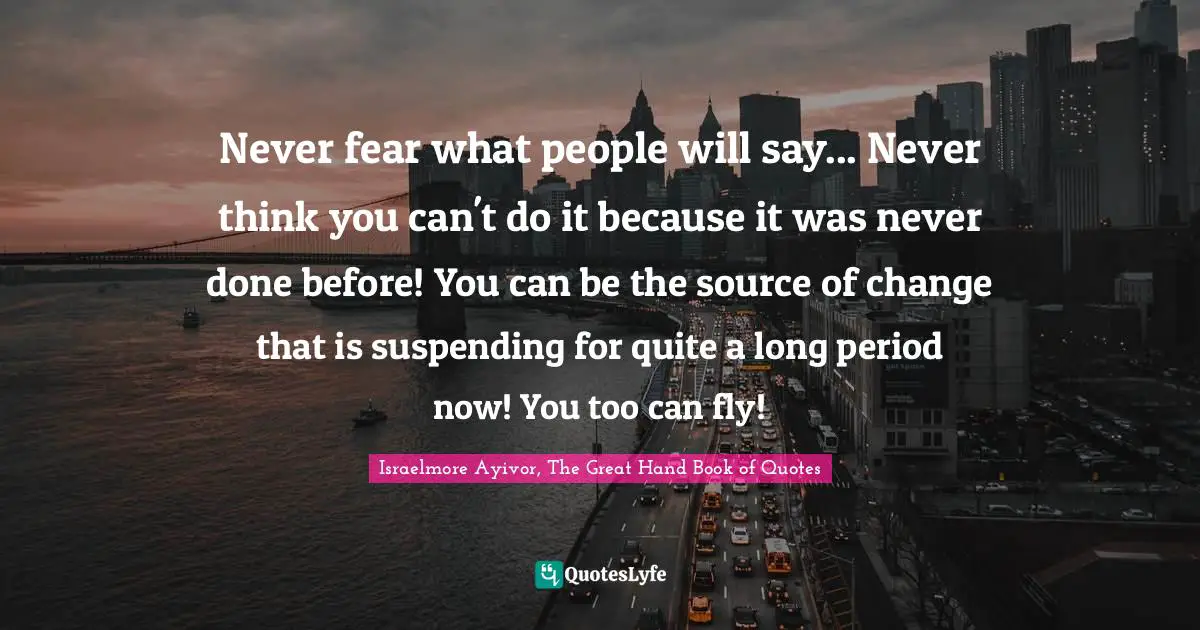 Never fear what people will say... Never think you can't do it because it was never done before! You can be the source of change that is suspending for quite a long period now! You too can fly!