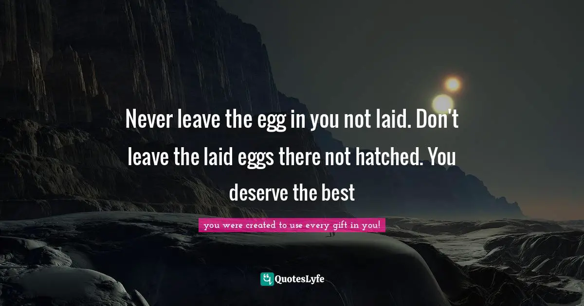Never leave the egg in you not laid. Don't leave the laid eggs there not hatched. You deserve the best