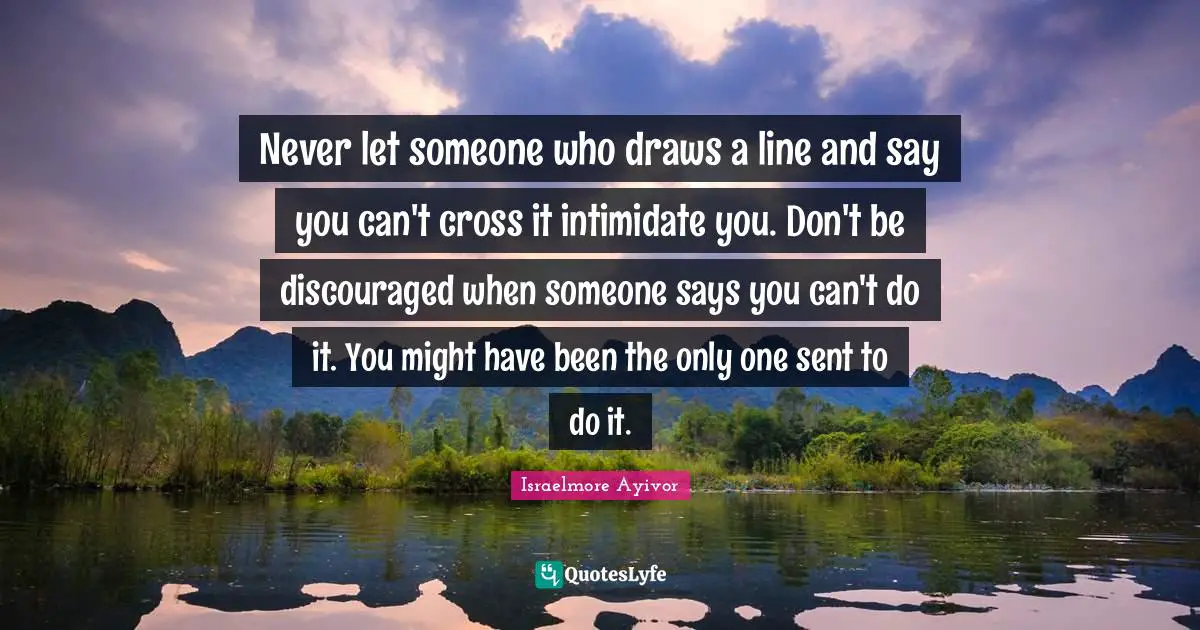 Never let someone who draws a line and say you can't cross it intimidate you. Don't be discouraged when someone says you can't do it. You might have been the only one sent to do it.