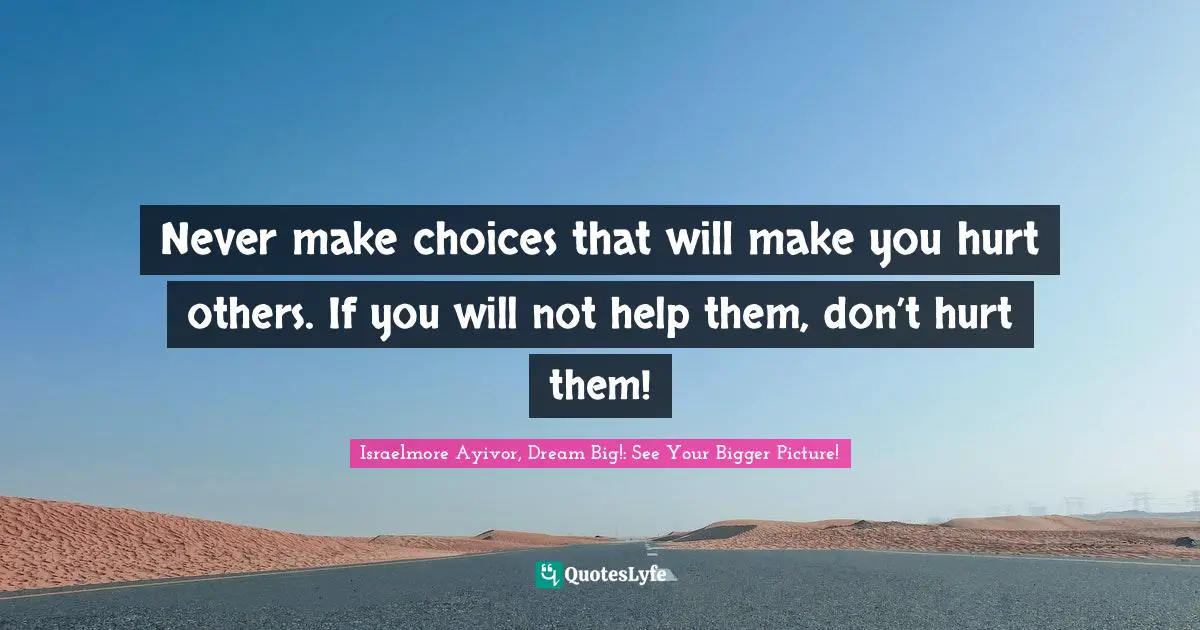 Never make choices that will make you hurt others. If you will not help them, don’t hurt them!