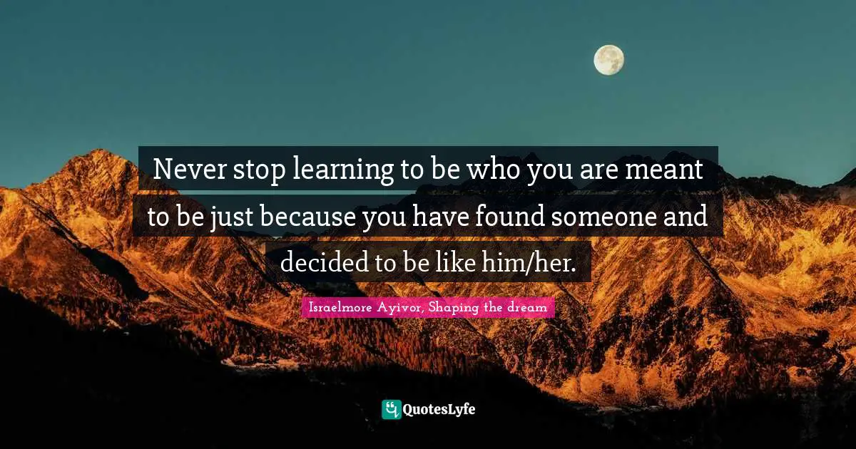 Never stop learning to be who you are meant to be just because you have found someone and decided to be like him/her.