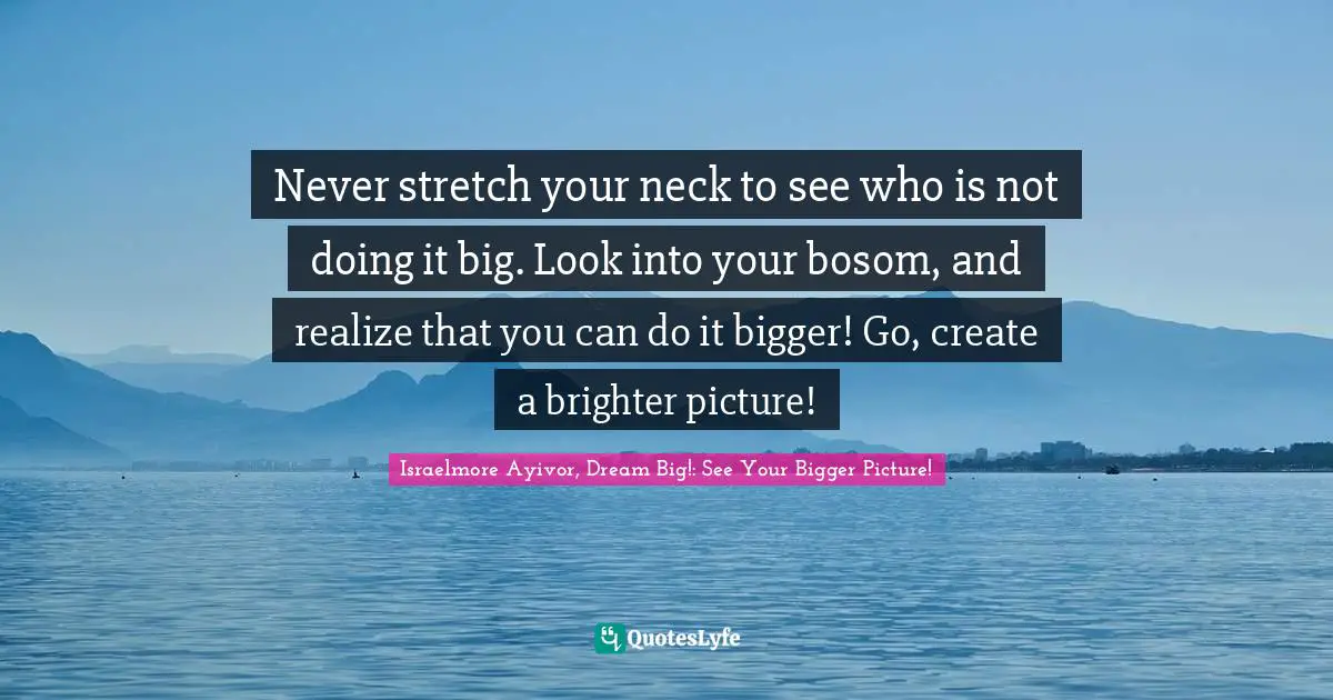 Never stretch your neck to see who is not doing it big. Look into your bosom, and realize that you can do it bigger! Go, create a brighter picture!