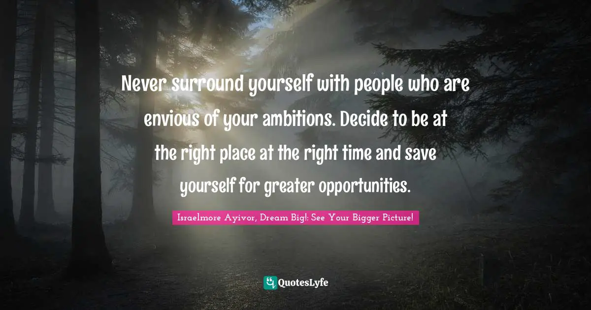Never surround yourself with people who are envious of your ambitions. Decide to be at the right place at the right time and save yourself for greater opportunities.