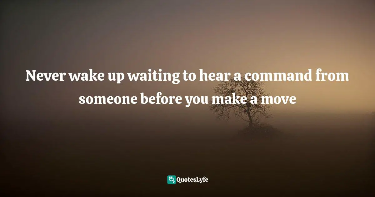 Never wake up waiting to hear a command from someone before you make a move
