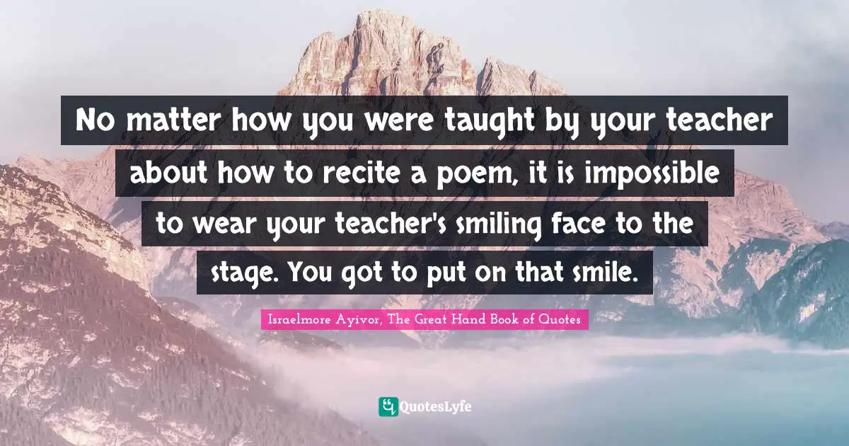 Israelmore Ayivor, The Great Hand Book of Quotes Quotes: No matter how you were taught by your teacher about how to recite a poem, it is impossible to wear your teacher's smiling face to the stage. You got to put on that smile.
