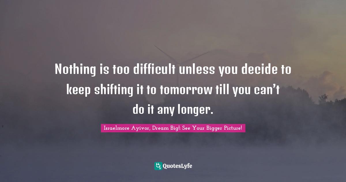 Nothing is too difficult unless you decide to keep shifting it to tomorrow till you can’t do it any longer.