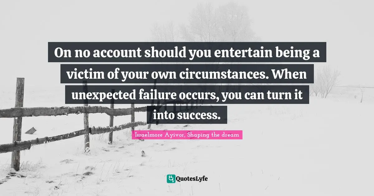 On no account should you entertain being a victim of your own circumstances. When unexpected failure occurs, you can turn it into success.