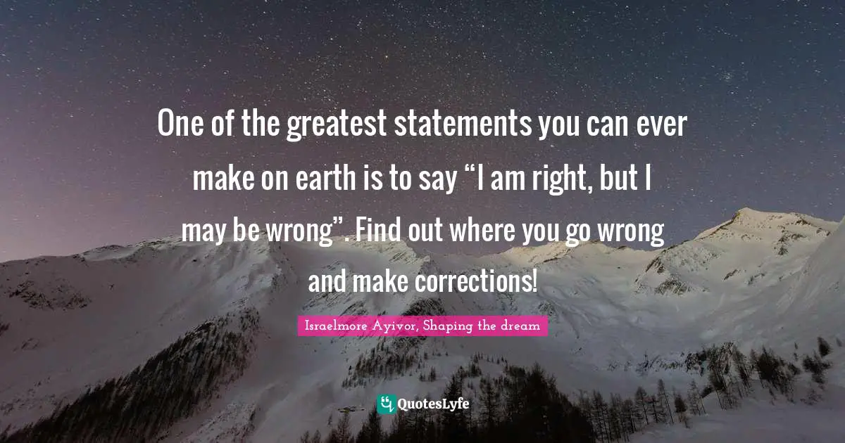 One of the greatest statements you can ever make on earth is to say “I am right, but I may be wrong”. Find out where you go wrong and make corrections!