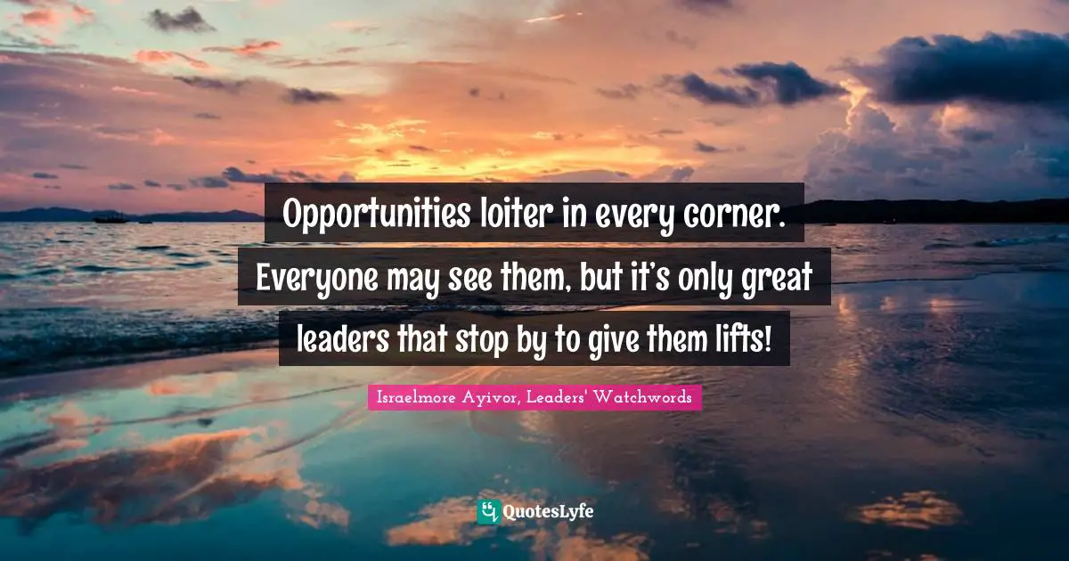 Israelmore Ayivor, Leaders' Watchwords Quotes: "Opportunities loiter in every corner. Everyone may see them, but it’s only great leaders that stop by to give them lifts!"