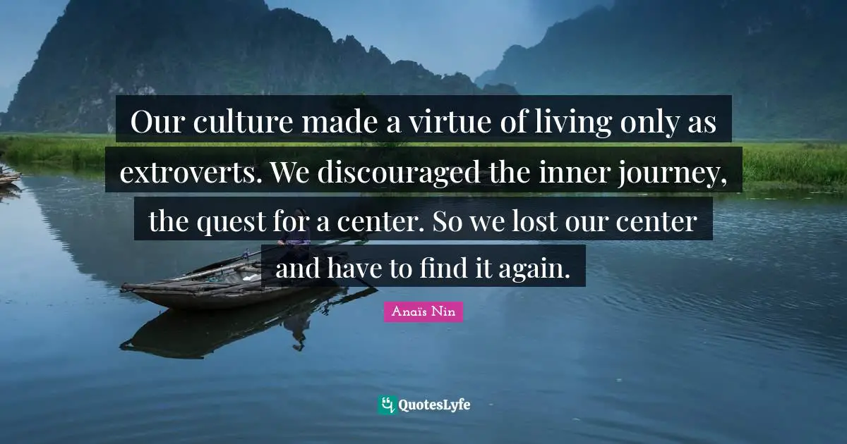 Our culture made a virtue of living only as extroverts. We discouraged the inner journey, the quest for a center. So we lost our center and have to find it again.