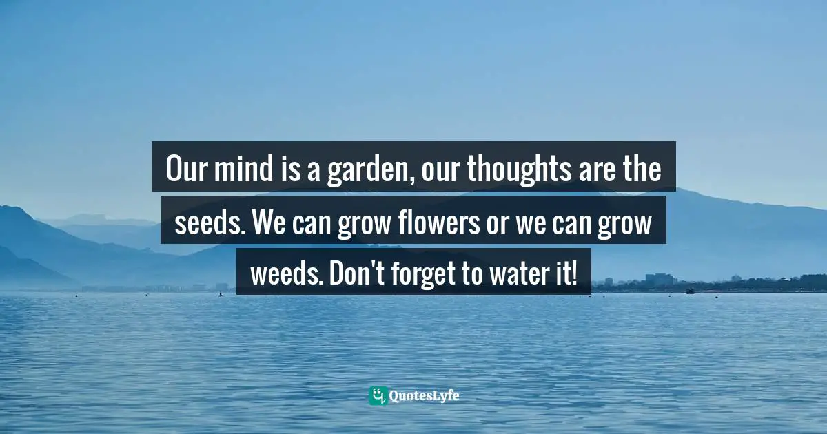 Our mind is a garden, our thoughts are the seeds. We can grow flowers or we can grow weeds. Don't forget to water it!