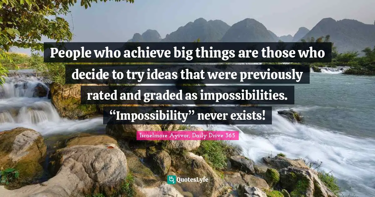 People who achieve big things are those who decide to try ideas that were previously rated and graded as impossibilities. “Impossibility” never exists!