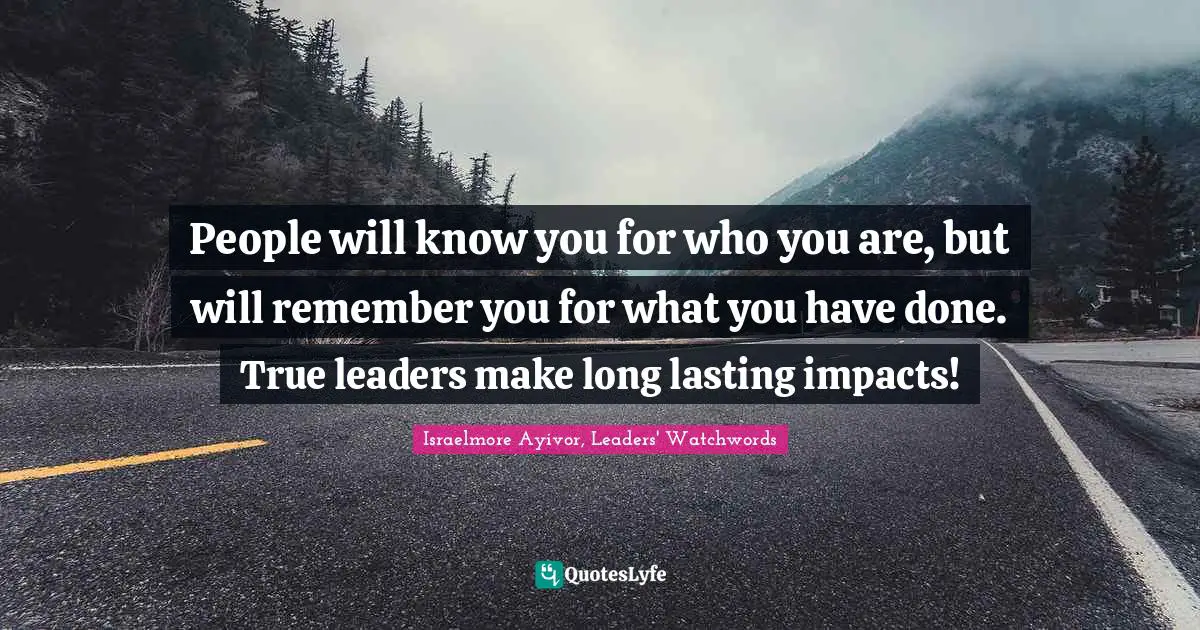 People will know you for who you are, but will remember you for what you have done. True leaders make long lasting impacts!