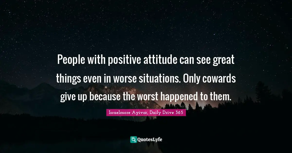 Israelmore Ayivor, Daily Drive 365 Quotes: "People with positive attitude can see great things even in worse situations. Only cowards give up because the worst happened to them."