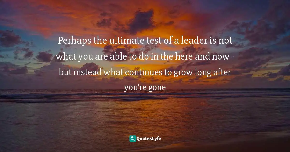 Tom Rath, Strengths Based Leadership: Great Leaders, Teams, And Why People Follow: A Landmark Study Of Great Leaders, Teams, And The Reasons Why We Follow Quotes: "Perhaps the ultimate test of a leader is not what you are able to do in the here and now - but instead what continues to grow long after you're gone"