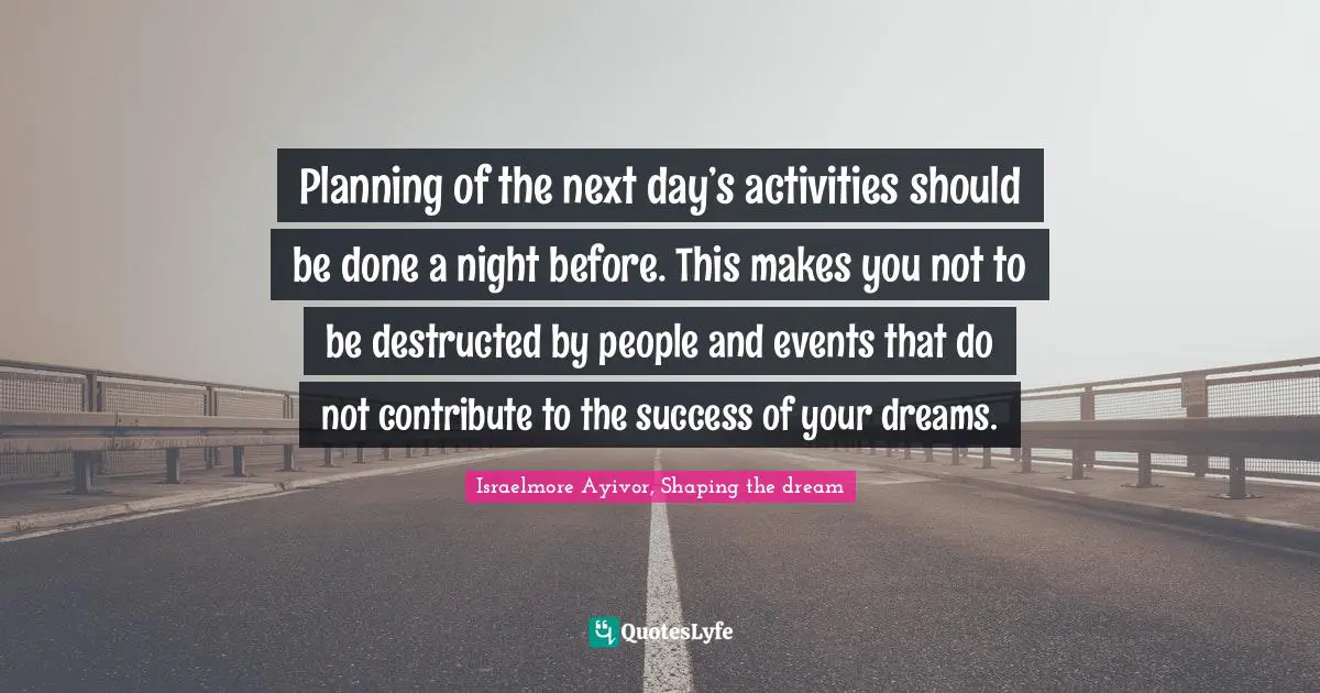 Planning of the next day’s activities should be done a night before. This makes you not to be destructed by people and events that do not contribute to the success of your dreams.
