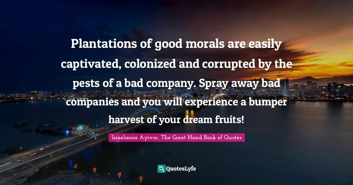 Pests Quotes: "Plantations of good morals are easily captivated, colonized and corrupted by the pests of a bad company. Spray away bad companies and you will experience a bumper harvest of your dream fruits!"