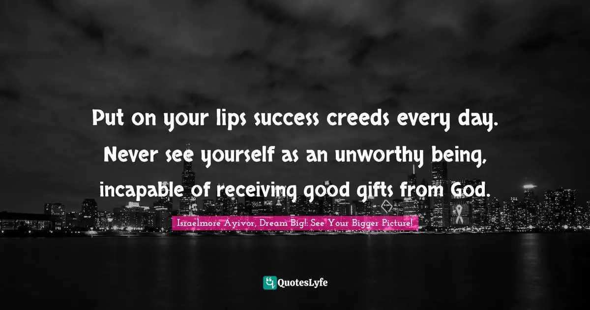 Put on your lips success creeds every day. Never see yourself as an unworthy being, incapable of receiving good gifts from God.