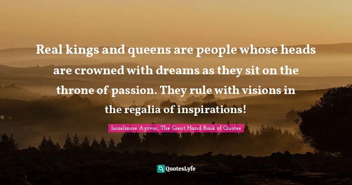 Inspirations Quotes: "Real kings and queens are people whose heads are crowned with dreams as they sit on the throne of passion. They rule with visions in the regalia of inspirations!"