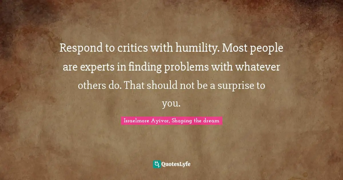 Respond to critics with humility. Most people are experts in finding problems with whatever others do. That should not be a surprise to you.