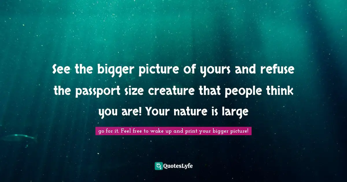 Bigger Picture Quotes: "See the bigger picture of yours and refuse the passport size creature that people think you are! Your nature is large"